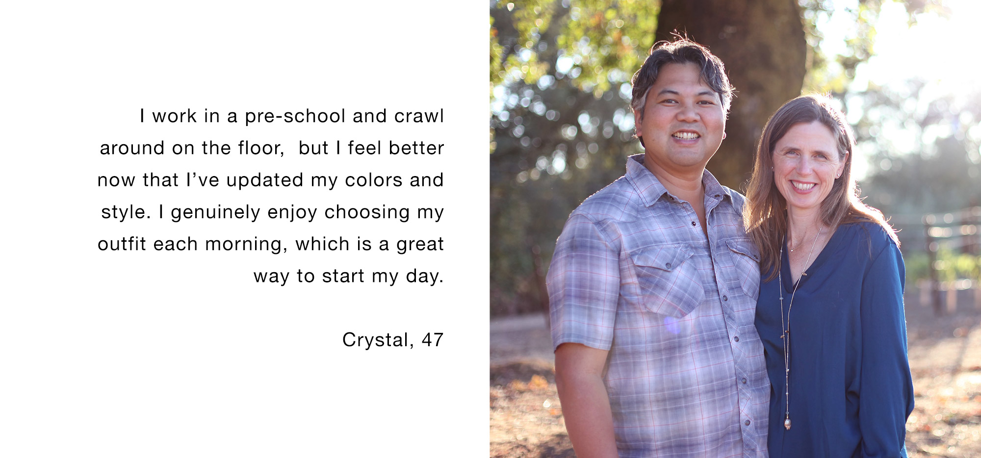 I work in a pre-school and crawl around on the floor, but I feel better now that I’ve updated my colors and style. I genuinely enjoy choosing my outfit each morning, which is a great way to start my day. Crystal, 47