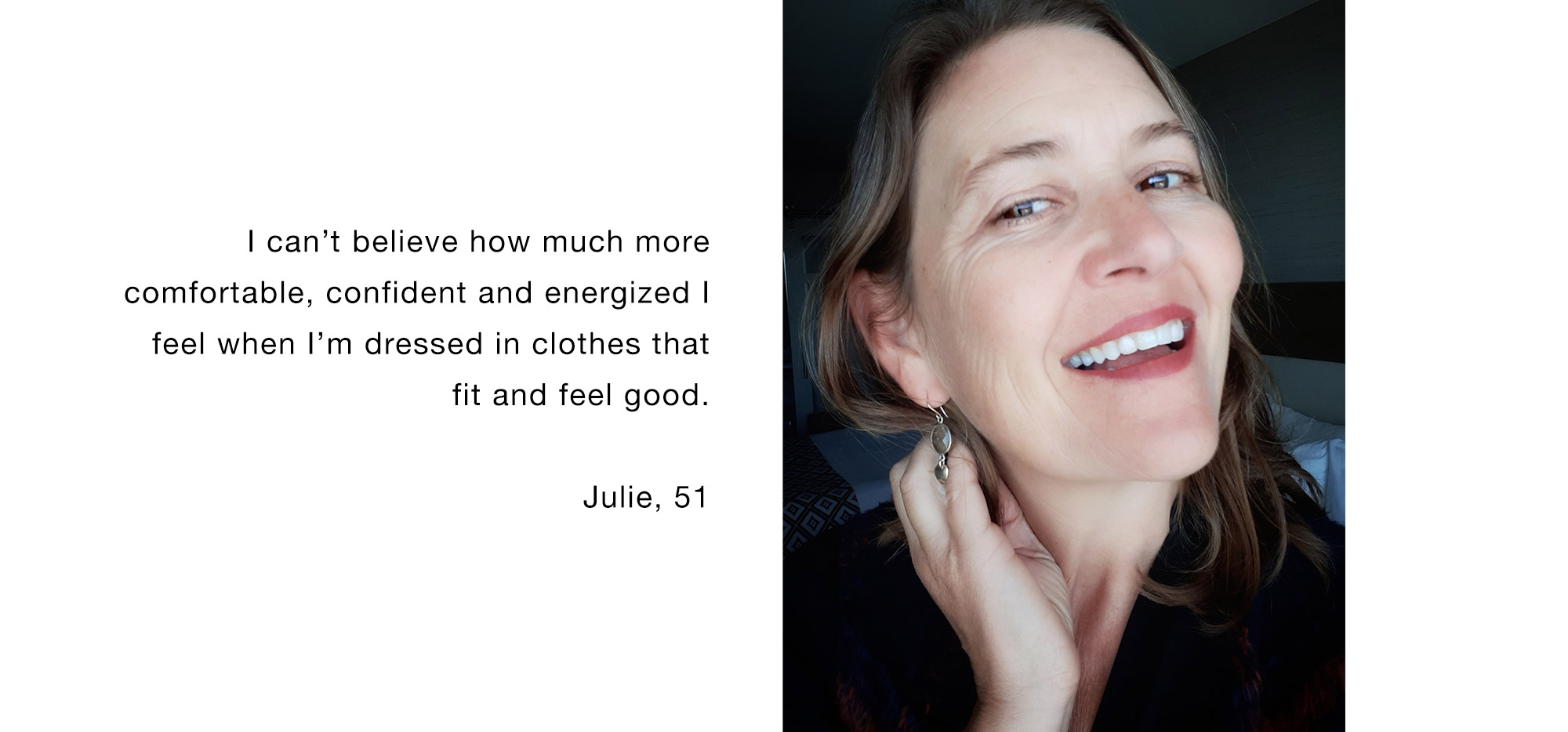 I can’t believe how much more comfortable, confident and energized I feel when I’m dressed in clothes that fit and feel good. Julie, 51