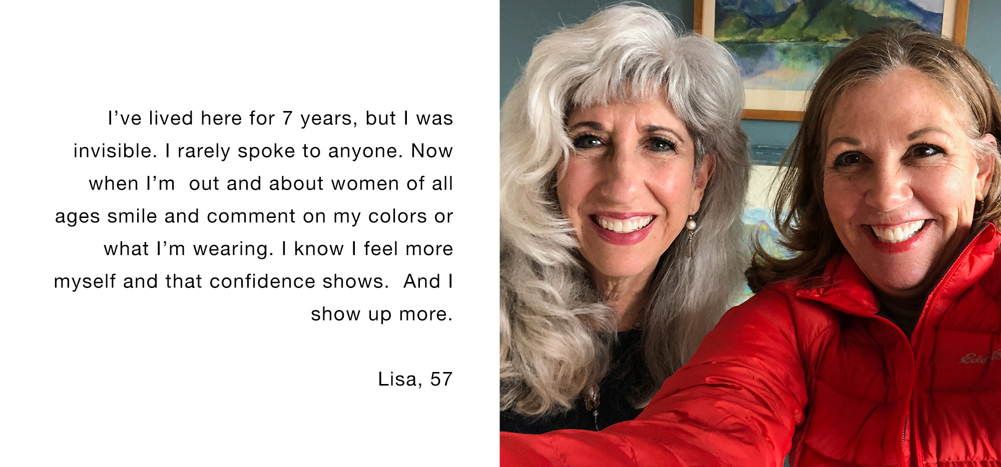 I’ve lived here for 7 years, but I was invisible. I rarely spoke to anyone. Now when I’m out and about women of all ages smile and comment on my colors or what I’m wearing. I know I feel more myself and that confidence shows. And I show up more Lisa, 57