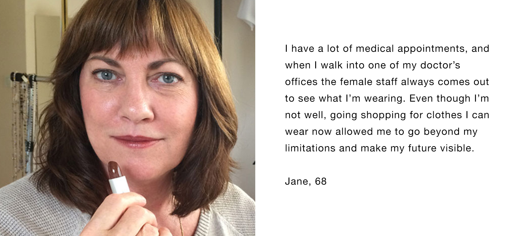 I have a lot of medical appointments, and when I walk into one of my doctor’s offices the female staff always comes out to see what I’m wearing. Even though I’m not well, going shopping for clothes I can wear now allowed me to go beyond my limitations and make my future visible. Jane, 68