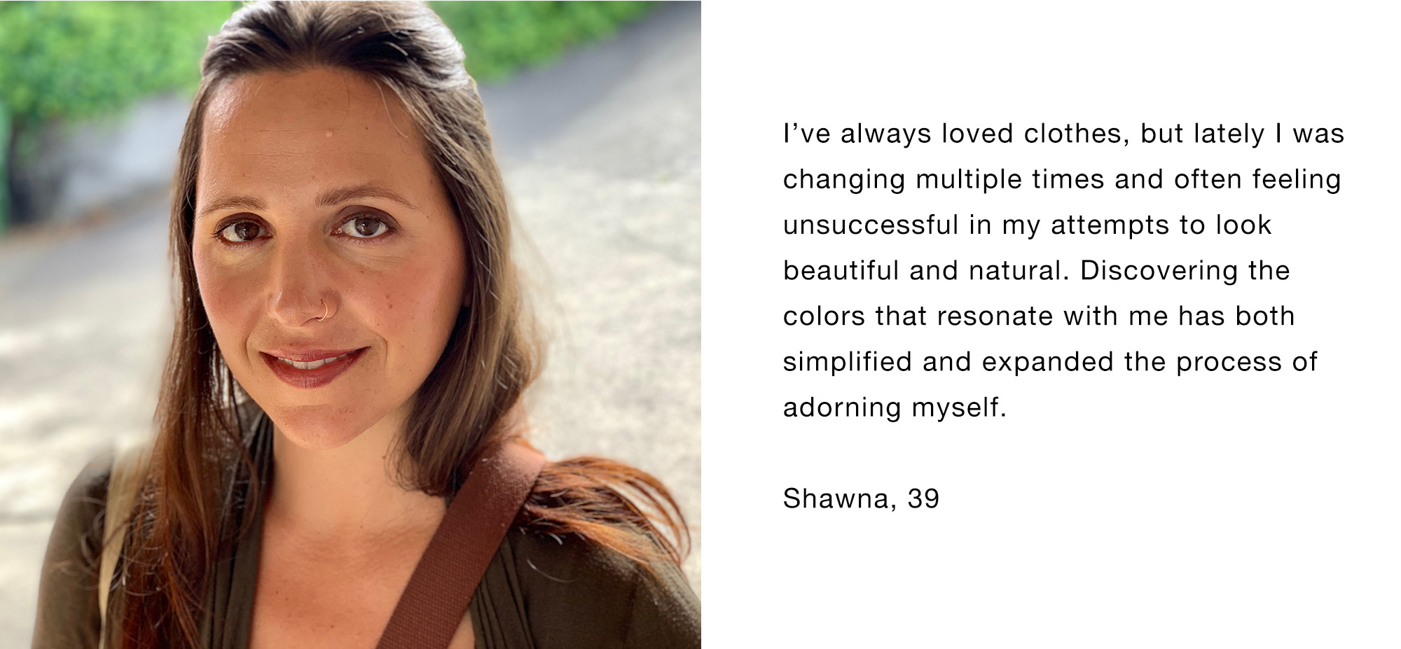 I’ve always loved clothes, but lately I was changing multiple times and often feeling unsuccessful in my attempts to look beautiful and natural. Discovering the colors that resonate with me has both simplified and expanded the process of adorning myself. Shawna, 39