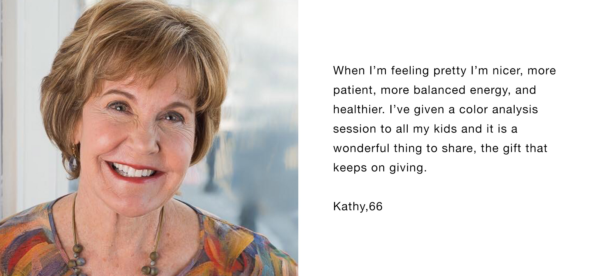 When I’m feeling pretty I’m nicer, more patient, more balanced energy, and healthier. I’ve given a color analysis session to all my kids and it is a wonderful thing to share, the gift that keeps on giving. Kathy,66